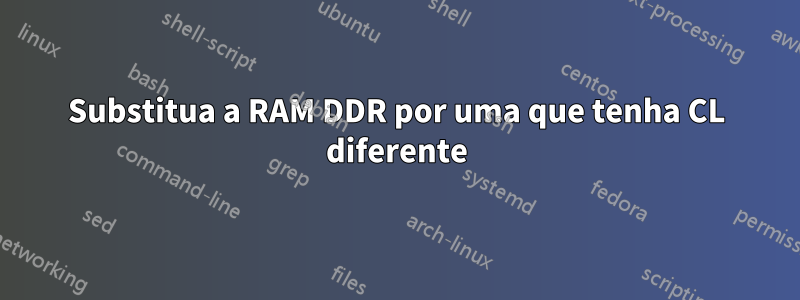 Substitua a RAM DDR por uma que tenha CL diferente