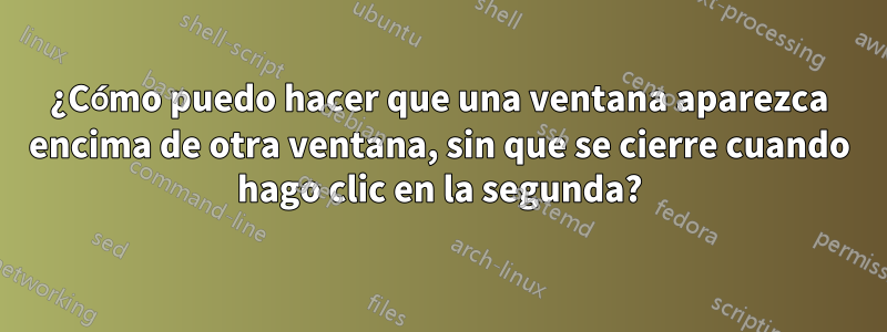 ¿Cómo puedo hacer que una ventana aparezca encima de otra ventana, sin que se cierre cuando hago clic en la segunda?