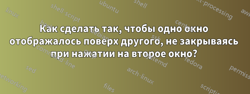 Как сделать так, чтобы одно окно отображалось поверх другого, не закрываясь при нажатии на второе окно?