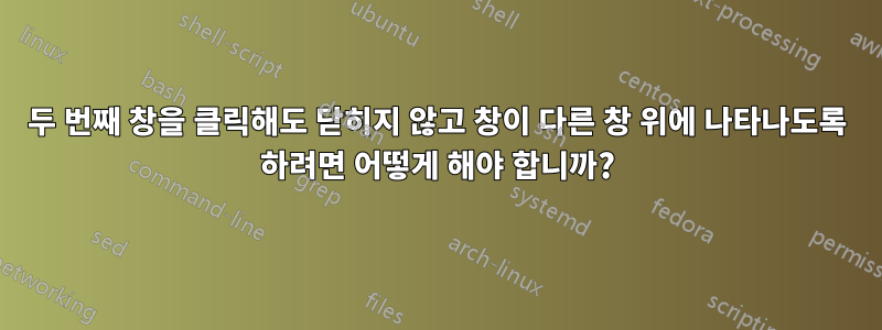 두 번째 창을 클릭해도 닫히지 않고 창이 다른 창 위에 나타나도록 하려면 어떻게 해야 합니까?