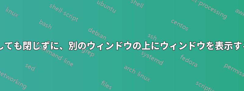 2 番目のウィンドウをクリックしても閉じずに、別のウィンドウの上にウィンドウを表示するにはどうすればよいですか?