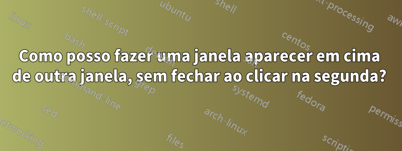Como posso fazer uma janela aparecer em cima de outra janela, sem fechar ao clicar na segunda?