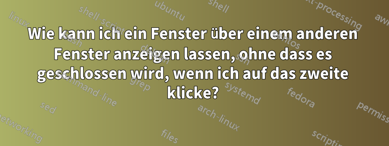 Wie kann ich ein Fenster über einem anderen Fenster anzeigen lassen, ohne dass es geschlossen wird, wenn ich auf das zweite klicke?
