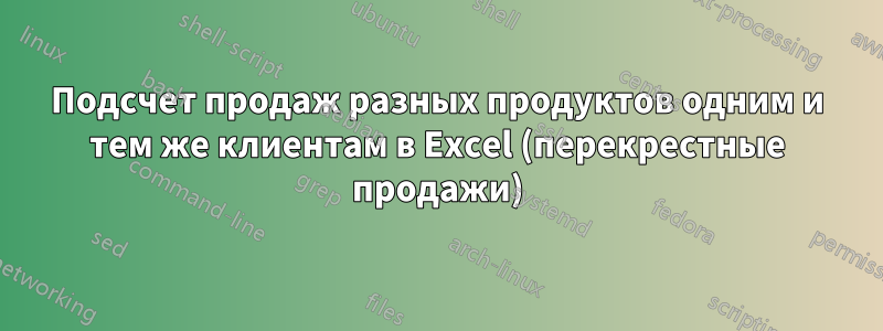 Подсчет продаж разных продуктов одним и тем же клиентам в Excel (перекрестные продажи)