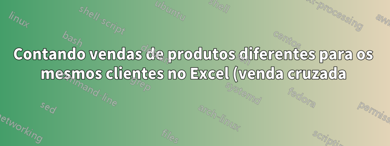 Contando vendas de produtos diferentes para os mesmos clientes no Excel (venda cruzada)