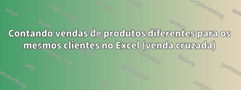Contando vendas de produtos diferentes para os mesmos clientes no Excel (venda cruzada)