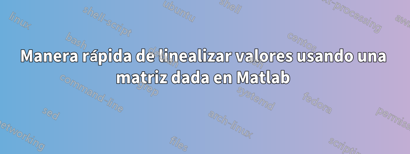 Manera rápida de linealizar valores usando una matriz dada en Matlab