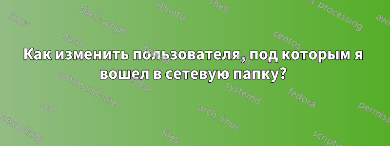 Как изменить пользователя, под которым я вошел в сетевую папку?
