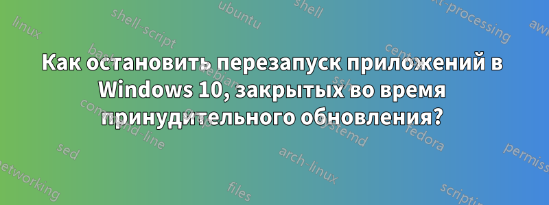 Как остановить перезапуск приложений в Windows 10, закрытых во время принудительного обновления?