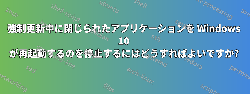 強制更新中に閉じられたアプリケーションを Windows 10 が再起動するのを停止するにはどうすればよいですか?