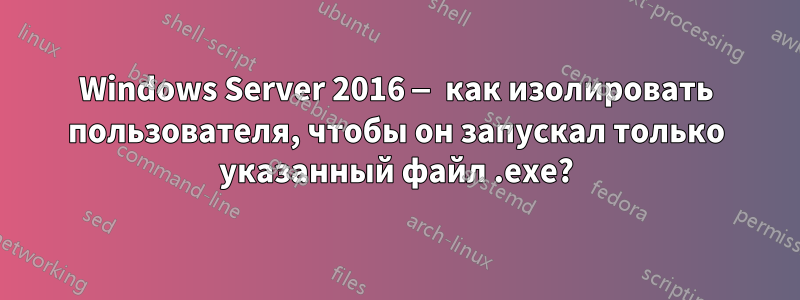 Windows Server 2016 — как изолировать пользователя, чтобы он запускал только указанный файл .exe?