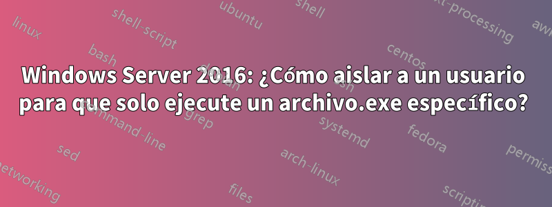 Windows Server 2016: ¿Cómo aislar a un usuario para que solo ejecute un archivo.exe específico?