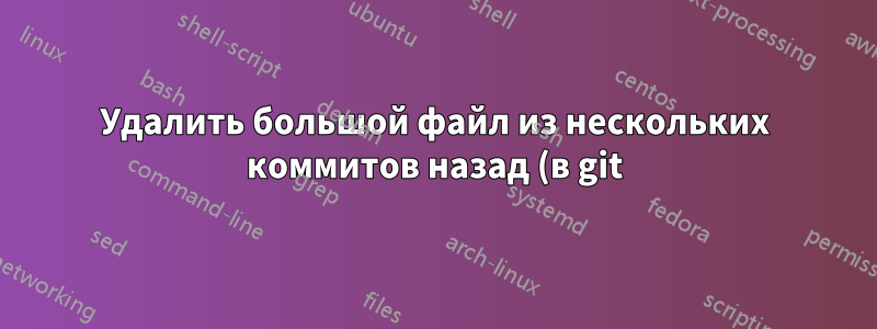 Удалить большой файл из нескольких коммитов назад (в git)