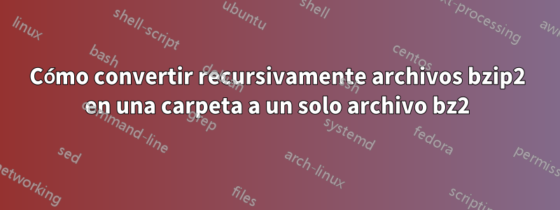 Cómo convertir recursivamente archivos bzip2 en una carpeta a un solo archivo bz2