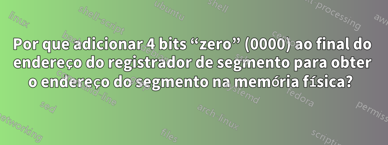 Por que adicionar 4 bits “zero” (0000) ao final do endereço do registrador de segmento para obter o endereço do segmento na memória física? 