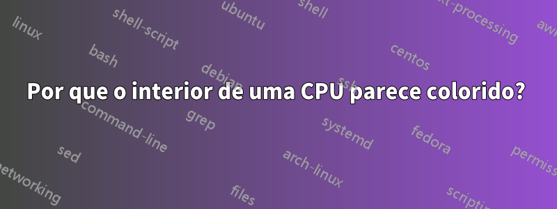 Por que o interior de uma CPU parece colorido?
