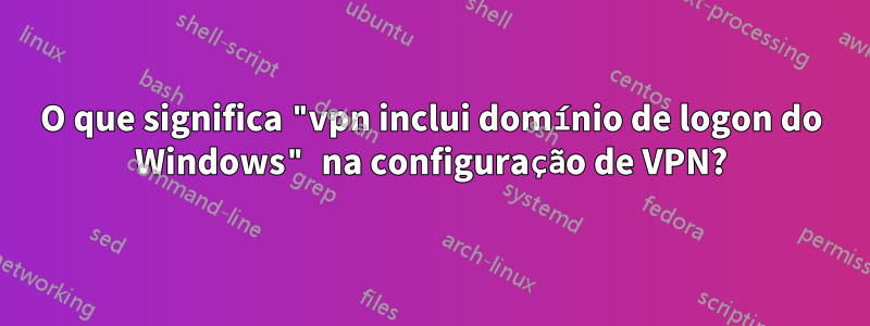 O que significa "vpn inclui domínio de logon do Windows" na configuração de VPN?