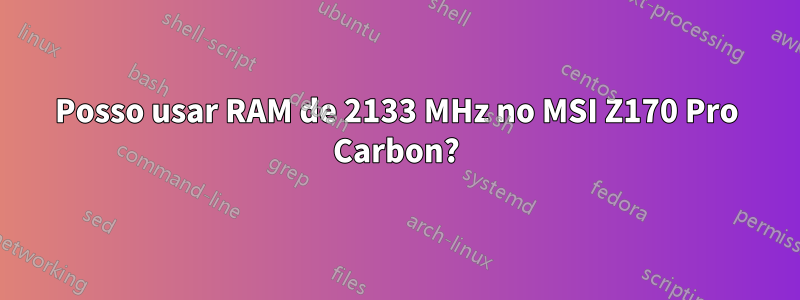 Posso usar RAM de 2133 MHz no MSI Z170 Pro Carbon?