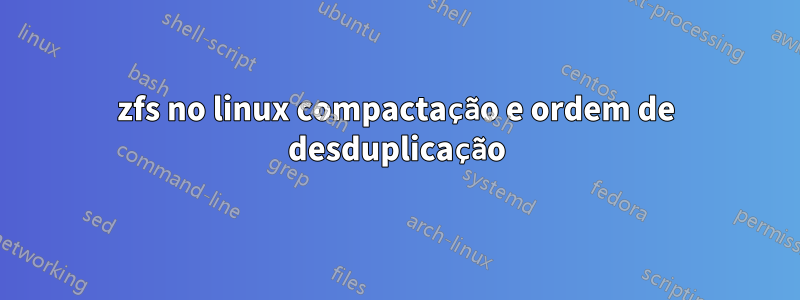 zfs no linux compactação e ordem de desduplicação