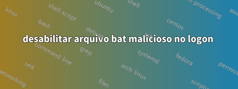 desabilitar arquivo bat malicioso no logon