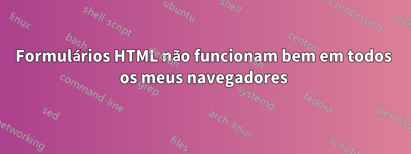 Formulários HTML não funcionam bem em todos os meus navegadores