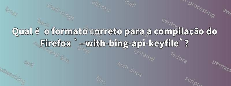 Qual é o formato correto para a compilação do Firefox `--with-bing-api-keyfile`?