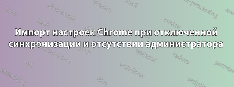 Импорт настроек Chrome при отключенной синхронизации и отсутствии администратора