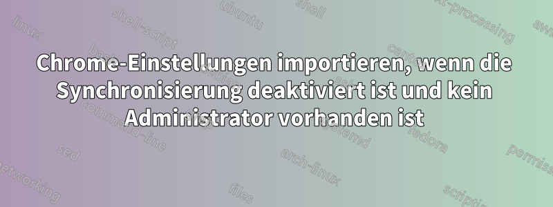 Chrome-Einstellungen importieren, wenn die Synchronisierung deaktiviert ist und kein Administrator vorhanden ist
