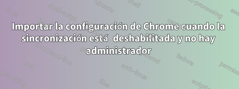 Importar la configuración de Chrome cuando la sincronización está deshabilitada y no hay administrador