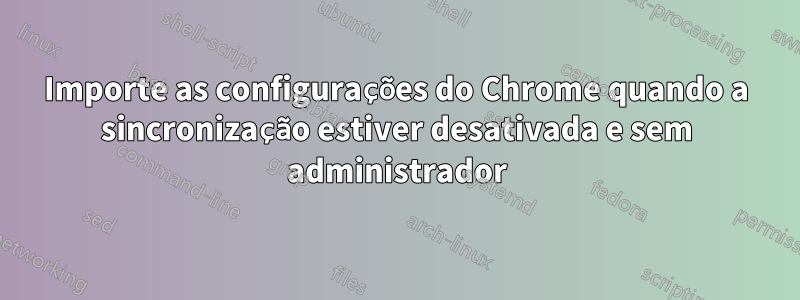 Importe as configurações do Chrome quando a sincronização estiver desativada e sem administrador