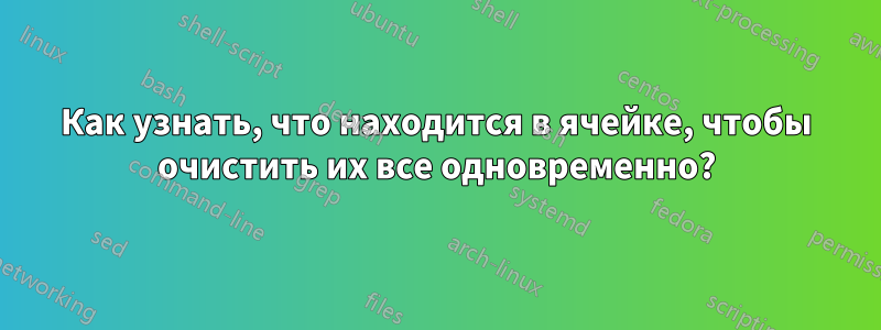 Как узнать, что находится в ячейке, чтобы очистить их все одновременно?