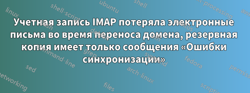 Учетная запись IMAP потеряла электронные письма во время переноса домена, резервная копия имеет только сообщения «Ошибки синхронизации»