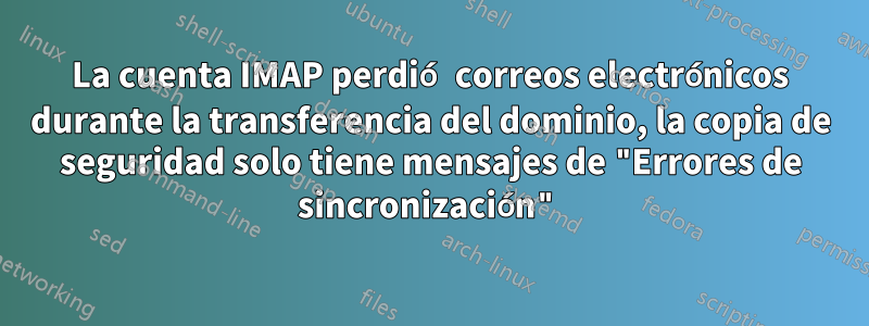 La cuenta IMAP perdió correos electrónicos durante la transferencia del dominio, la copia de seguridad solo tiene mensajes de "Errores de sincronización"