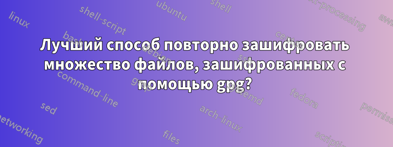 Лучший способ повторно зашифровать множество файлов, зашифрованных с помощью gpg?