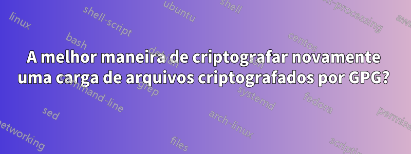 A melhor maneira de criptografar novamente uma carga de arquivos criptografados por GPG?