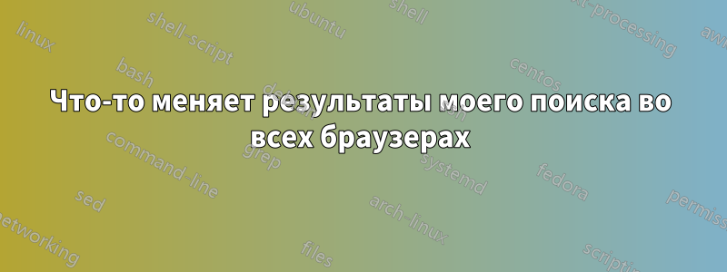 Что-то меняет результаты моего поиска во всех браузерах