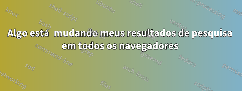Algo está mudando meus resultados de pesquisa em todos os navegadores