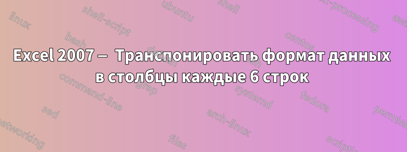 Excel 2007 — Транспонировать формат данных в столбцы каждые 6 строк