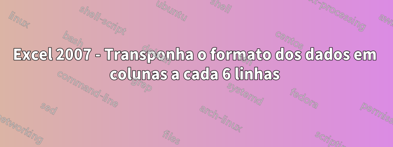 Excel 2007 - Transponha o formato dos dados em colunas a cada 6 linhas