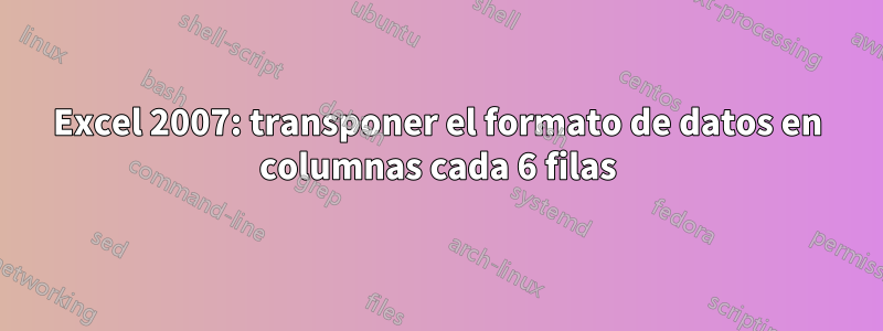 Excel 2007: transponer el formato de datos en columnas cada 6 filas