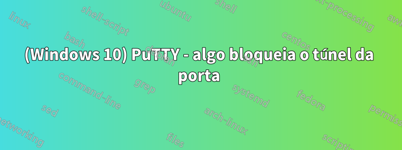 (Windows 10) PuTTY - algo bloqueia o túnel da porta