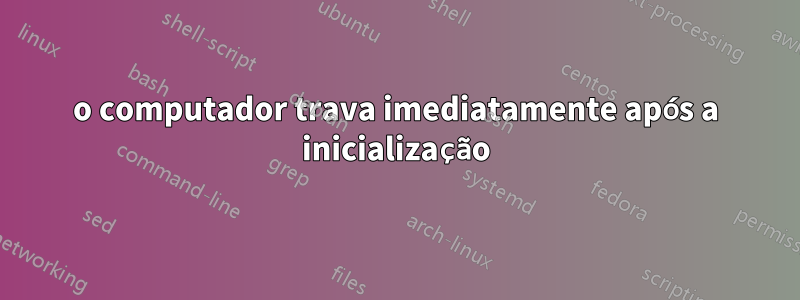 o computador trava imediatamente após a inicialização