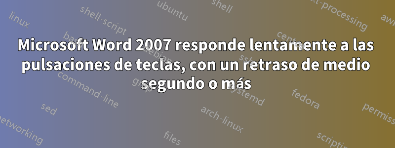 Microsoft Word 2007 responde lentamente a las pulsaciones de teclas, con un retraso de medio segundo o más