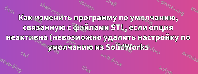 Как изменить программу по умолчанию, связанную с файлами STL, если опция неактивна (невозможно удалить настройку по умолчанию из SolidWorks)?