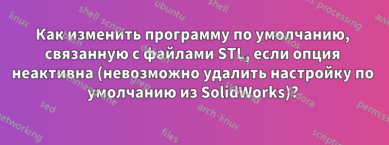 Как изменить программу по умолчанию, связанную с файлами STL, если опция неактивна (невозможно удалить настройку по умолчанию из SolidWorks)?