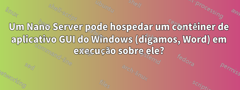 Um Nano Server pode hospedar um contêiner de aplicativo GUI do Windows (digamos, Word) em execução sobre ele?