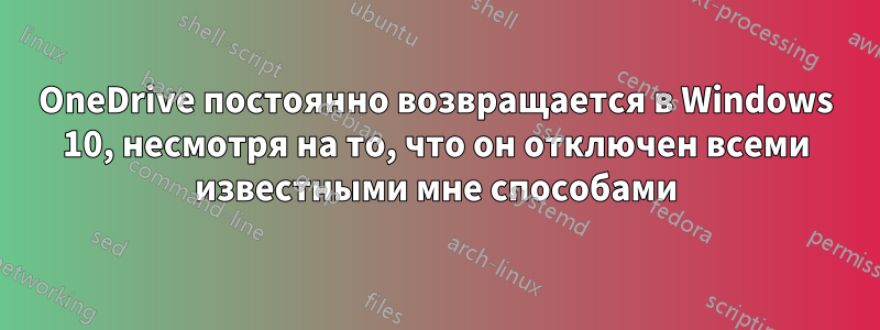 OneDrive постоянно возвращается в Windows 10, несмотря на то, что он отключен всеми известными мне способами