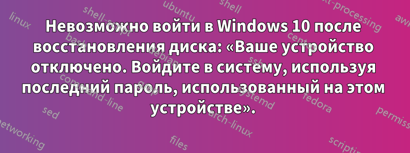 Невозможно войти в Windows 10 после восстановления диска: «Ваше устройство отключено. Войдите в систему, используя последний пароль, использованный на этом устройстве».