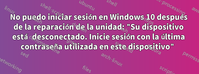 No puedo iniciar sesión en Windows 10 después de la reparación de la unidad: "Su dispositivo está desconectado. Inicie sesión con la última contraseña utilizada en este dispositivo"