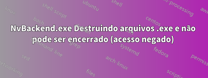 NvBackend.exe Destruindo arquivos .exe e não pode ser encerrado (acesso negado)